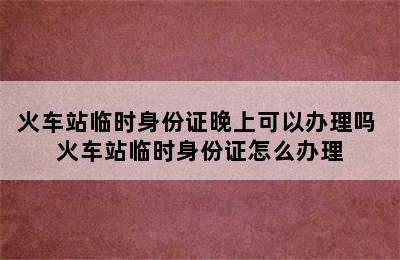 火车站临时身份证晚上可以办理吗 火车站临时身份证怎么办理